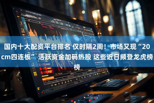 国内十大配资平台排名 仅时隔2周！市场又现“20cm四连板” 活跃资金加码热股 这些近日频登龙虎榜