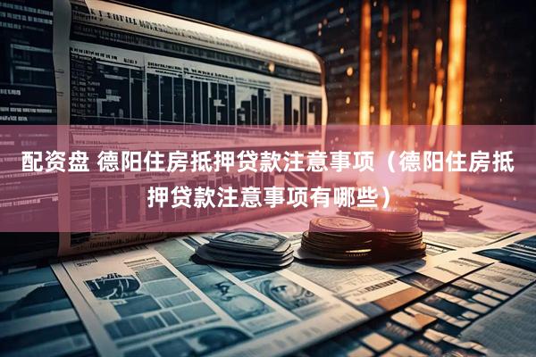 配资盘 德阳住房抵押贷款注意事项（德阳住房抵押贷款注意事项有哪些）