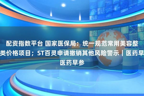 配资指数平台 国家医保局：统一规范常用美容整形类价格项目；ST百灵申请撤销其他风险警示｜医药早参