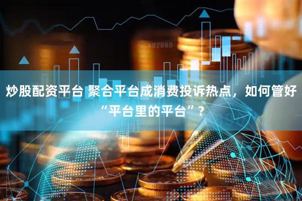 炒股配资平台 聚合平台成消费投诉热点，如何管好“平台里的平台”？