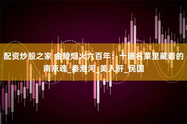 配资炒股之家 金陵烟火六百年：十道名菜里藏着的南京魂_秦淮河_美人肝_民国