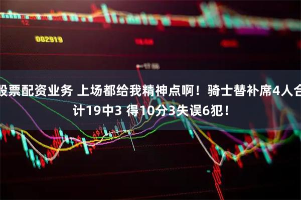 股票配资业务 上场都给我精神点啊！骑士替补席4人合计19中3 得10分3失误6犯！