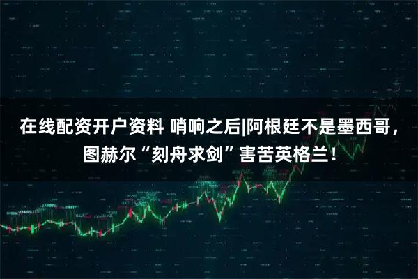 在线配资开户资料 哨响之后|阿根廷不是墨西哥，图赫尔“刻舟求剑”害苦英格兰！