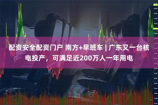 配资安全配资门户 南方+早班车 | 广东又一台核电投产，可满足近200万人一年用电